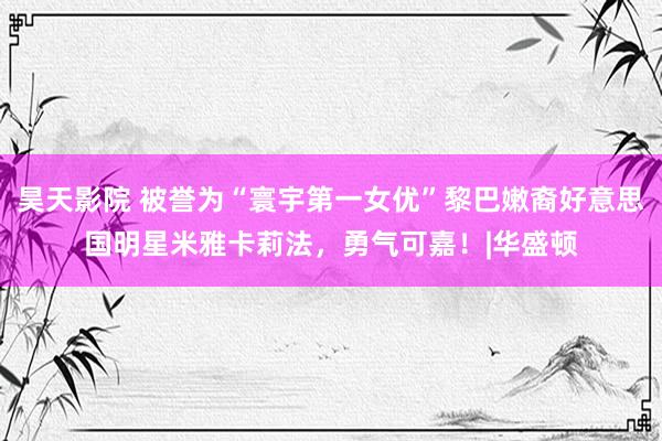 昊天影院 被誉为“寰宇第一女优”黎巴嫩裔好意思国明星米雅卡莉法，勇气可嘉！|华盛顿