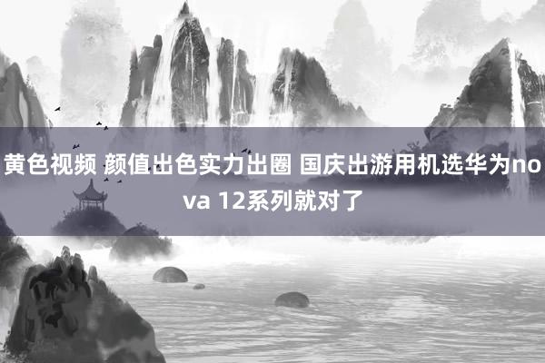 黄色视频 颜值出色实力出圈 国庆出游用机选华为nova 12系列就对了