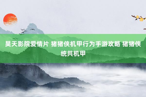 昊天影院爱情片 猪猪侠机甲行为手游攻略 猪猪侠统共机甲