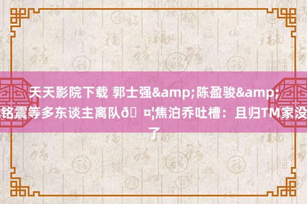 天天影院下载 郭士强&陈盈骏&祝铭震等多东谈主离队🤦焦泊乔吐槽：且归TM家没了