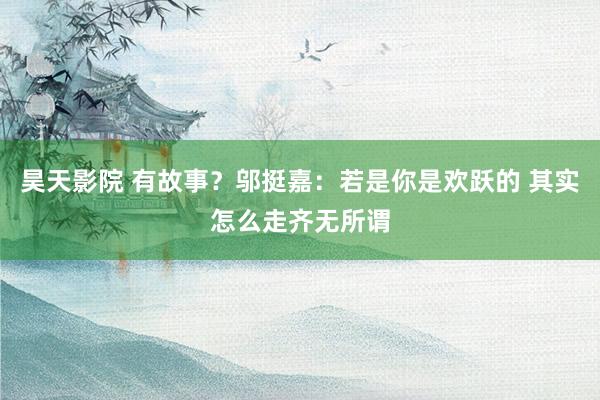 昊天影院 有故事？邬挺嘉：若是你是欢跃的 其实怎么走齐无所谓