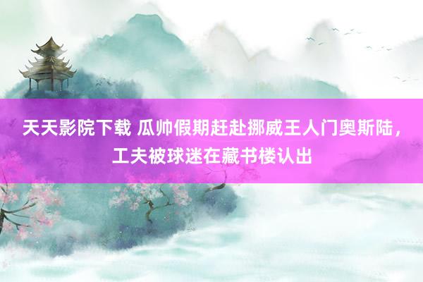 天天影院下载 瓜帅假期赶赴挪威王人门奥斯陆，工夫被球迷在藏书楼认出