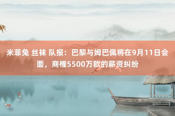 米菲兔 丝袜 队报：巴黎与姆巴佩将在9月11日会面，商榷5500万欧的薪资纠纷