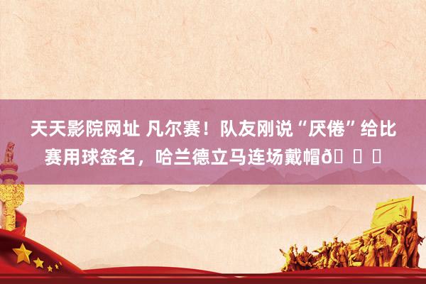 天天影院网址 凡尔赛！队友刚说“厌倦”给比赛用球签名，哈兰德立马连场戴帽😀