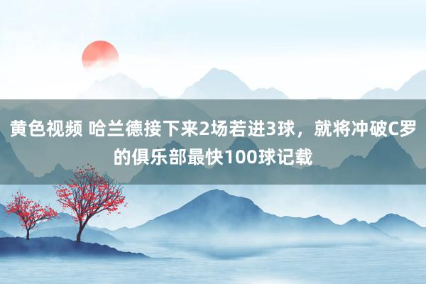 黄色视频 哈兰德接下来2场若进3球，就将冲破C罗的俱乐部最快100球记载