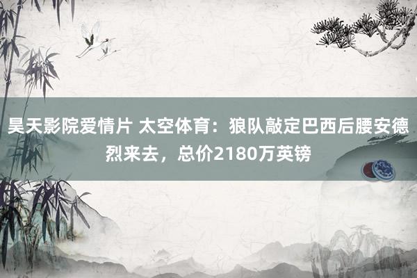 昊天影院爱情片 太空体育：狼队敲定巴西后腰安德烈来去，总价2180万英镑