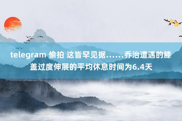 telegram 偷拍 这皆罕见据……乔治遭遇的膝盖过度伸展的平均休息时间为6.4天