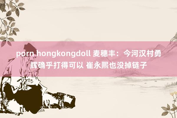 porn hongkongdoll 麦穗丰：今河汉村勇辉确乎打得可以 崔永熙也没掉链子