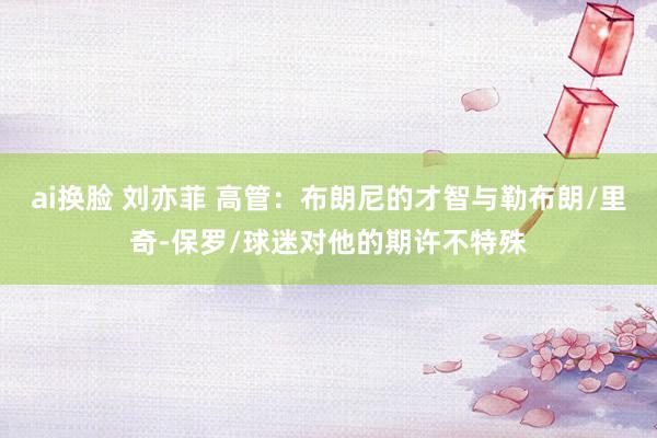 ai换脸 刘亦菲 高管：布朗尼的才智与勒布朗/里奇-保罗/球迷对他的期许不特殊
