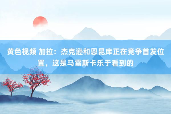黄色视频 加拉：杰克逊和恩昆库正在竞争首发位置，这是马雷斯卡乐于看到的