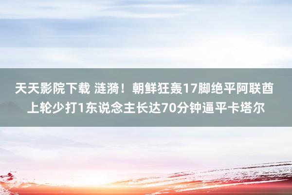 天天影院下载 涟漪！朝鲜狂轰17脚绝平阿联酋 上轮少打1东说念主长达70分钟逼平卡塔尔