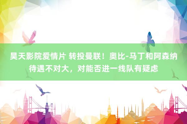昊天影院爱情片 转投曼联！奥比-马丁和阿森纳待遇不对大，对能否进一线队有疑虑