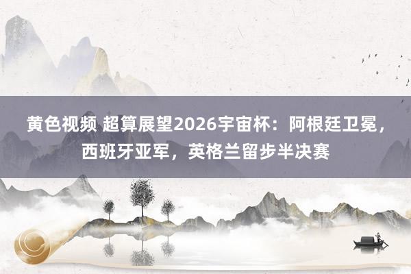 黄色视频 超算展望2026宇宙杯：阿根廷卫冕，西班牙亚军，英格兰留步半决赛