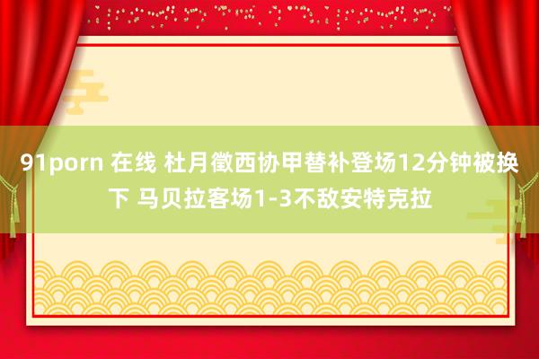 91porn 在线 杜月徵西协甲替补登场12分钟被换下 马贝拉客场1-3不敌安特克拉