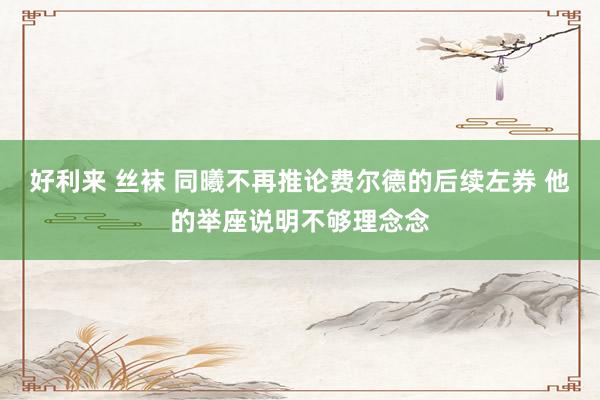 好利来 丝袜 同曦不再推论费尔德的后续左券 他的举座说明不够理念念
