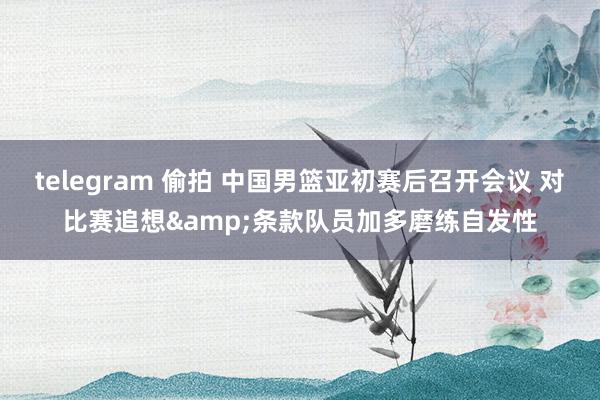 telegram 偷拍 中国男篮亚初赛后召开会议 对比赛追想&条款队员加多磨练自发性