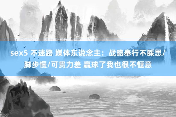 sex5 不迷路 媒体东说念主：战略奉行不睬思/脚步慢/可贵力差 赢球了我也很不惬意