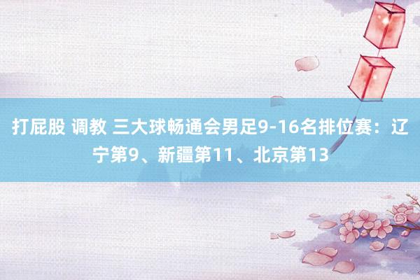 打屁股 调教 三大球畅通会男足9-16名排位赛：辽宁第9、新疆第11、北京第13