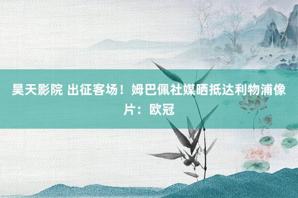 昊天影院 出征客场！姆巴佩社媒晒抵达利物浦像片：欧冠
