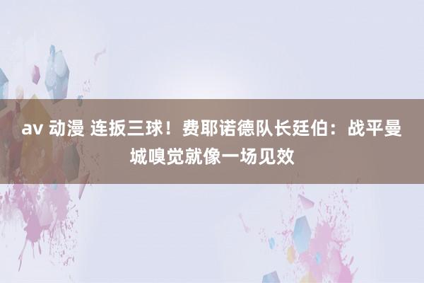 av 动漫 连扳三球！费耶诺德队长廷伯：战平曼城嗅觉就像一场见效
