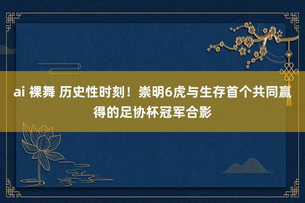 ai 裸舞 历史性时刻！崇明6虎与生存首个共同赢得的足协杯冠军合影