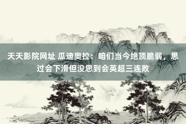 天天影院网址 瓜迪奥拉：咱们当今绝顶脆弱，思过会下滑但没思到会英超三连败