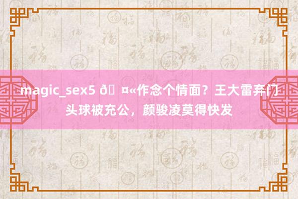 magic_sex5 🤫作念个情面？王大雷弃门头球被充公，颜骏凌莫得快发