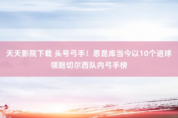 天天影院下载 头号弓手！恩昆库当今以10个进球领跑切尔西队内弓手榜