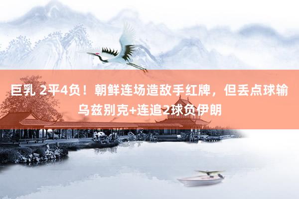 巨乳 2平4负！朝鲜连场造敌手红牌，但丢点球输乌兹别克+连追2球负伊朗