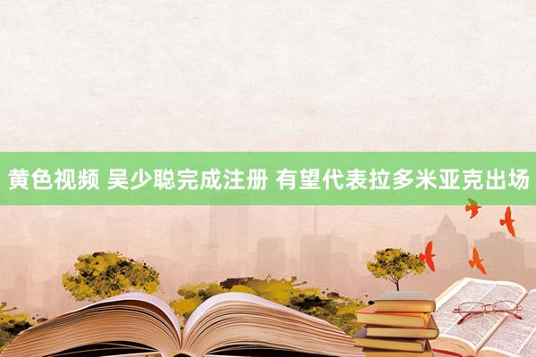黄色视频 吴少聪完成注册 有望代表拉多米亚克出场