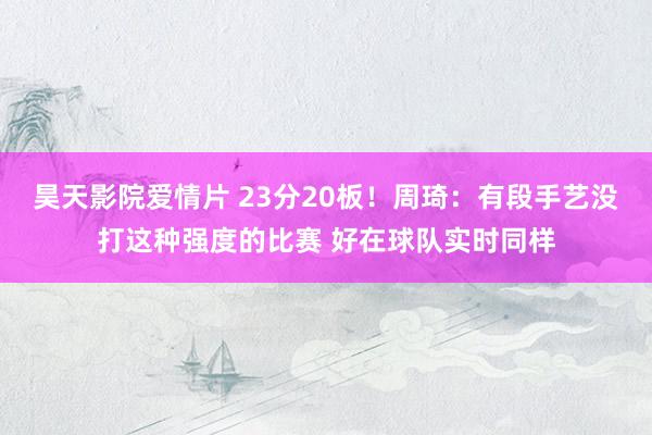 昊天影院爱情片 23分20板！周琦：有段手艺没打这种强度的比赛 好在球队实时同样