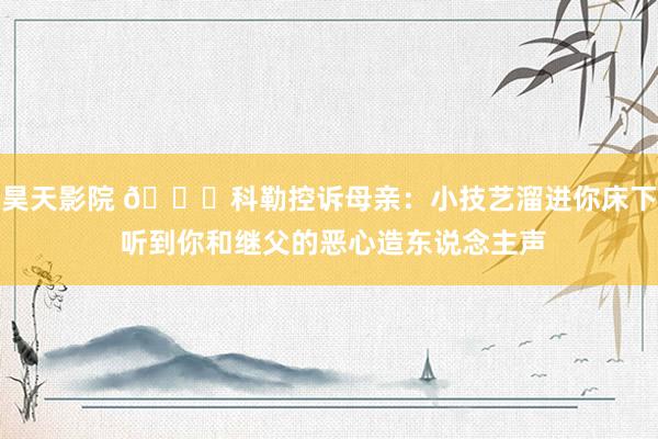 昊天影院 💀科勒控诉母亲：小技艺溜进你床下 听到你和继父的恶心造东说念主声