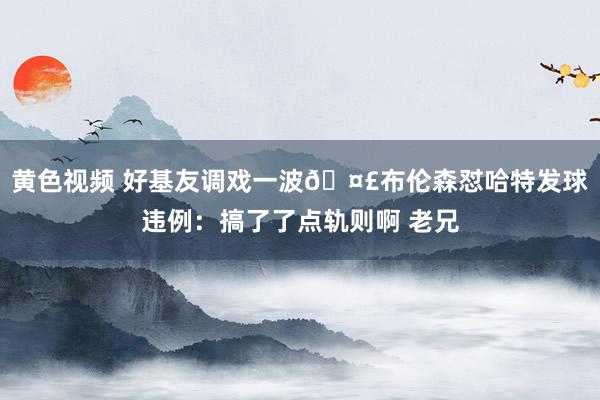黄色视频 好基友调戏一波🤣布伦森怼哈特发球违例：搞了了点轨则啊 老兄