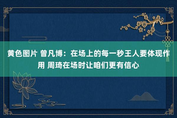 黄色图片 曾凡博：在场上的每一秒王人要体现作用 周琦在场时让咱们更有信心
