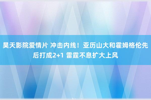 昊天影院爱情片 冲击内线！亚历山大和霍姆格伦先后打成2+1 雷霆不息扩大上风