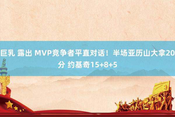 巨乳 露出 MVP竞争者平直对话！半场亚历山大拿20分 约基奇15+8+5