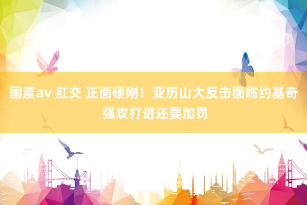 國產av 肛交 正面硬刚！亚历山大反击面临约基奇 强攻打进还要加罚