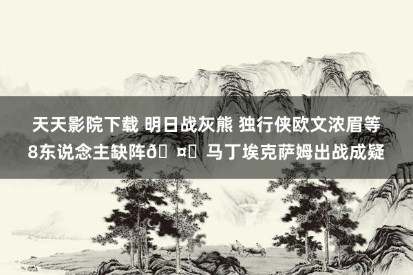 天天影院下载 明日战灰熊 独行侠欧文浓眉等8东说念主缺阵🤕马丁埃克萨姆出战成疑