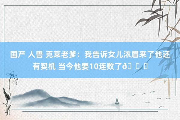 国产 人兽 克莱老爹：我告诉女儿浓眉来了他还有契机 当今他要10连败了😔