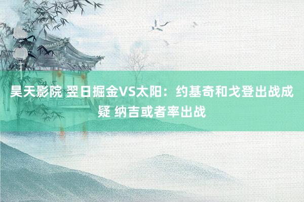 昊天影院 翌日掘金VS太阳：约基奇和戈登出战成疑 纳吉或者率出战