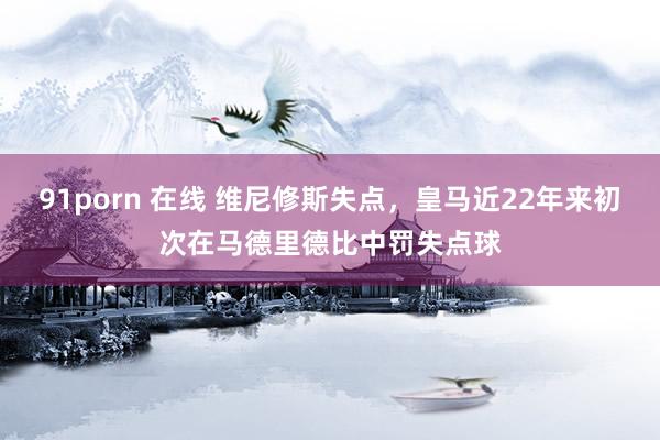 91porn 在线 维尼修斯失点，皇马近22年来初次在马德里德比中罚失点球