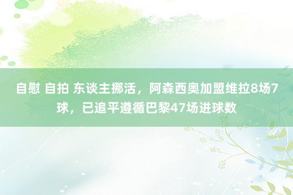 自慰 自拍 东谈主挪活，阿森西奥加盟维拉8场7球，已追平遵循巴黎47场进球数