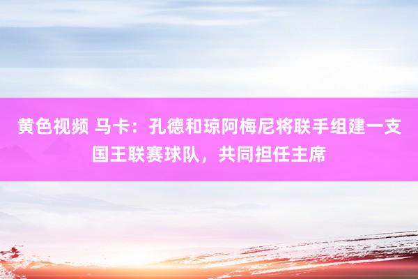 黄色视频 马卡：孔德和琼阿梅尼将联手组建一支国王联赛球队，共同担任主席