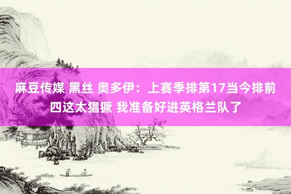 麻豆传媒 黑丝 奥多伊：上赛季排第17当今排前四这太猖獗 我准备好进英格兰队了