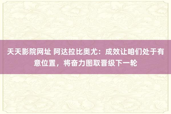 天天影院网址 阿达拉比奥尤：成效让咱们处于有意位置，将奋力图取晋级下一轮