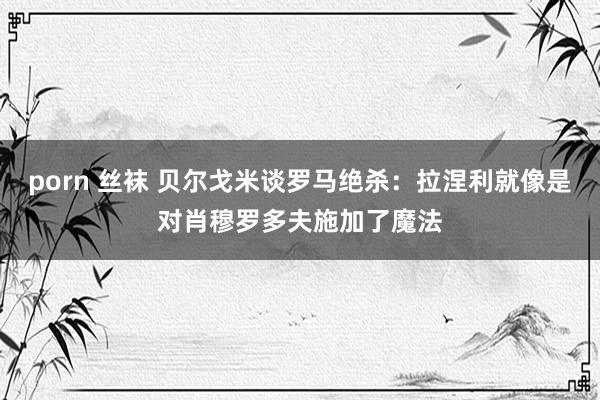 porn 丝袜 贝尔戈米谈罗马绝杀：拉涅利就像是对肖穆罗多夫施加了魔法