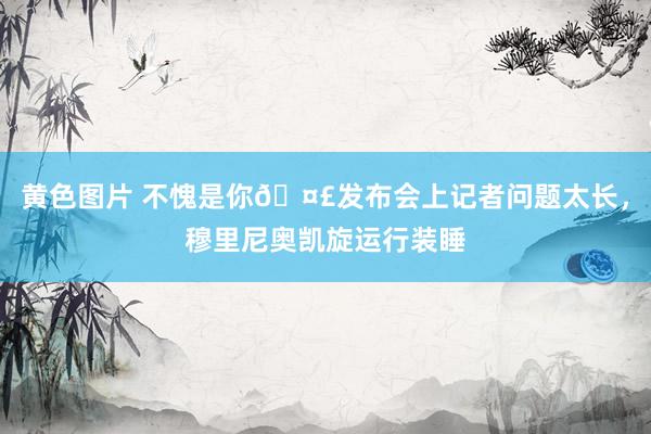 黄色图片 不愧是你🤣发布会上记者问题太长，穆里尼奥凯旋运行装睡