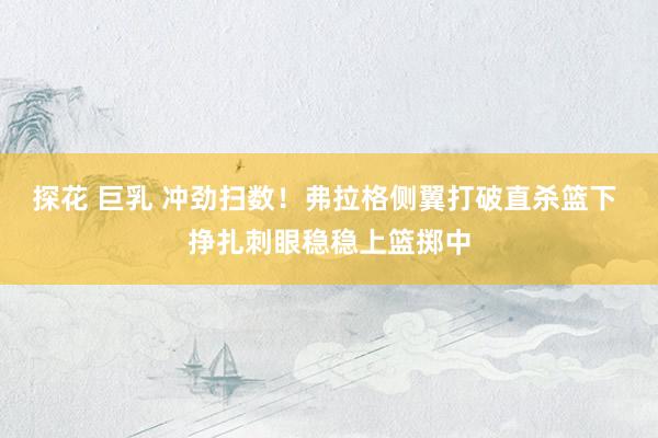 探花 巨乳 冲劲扫数！弗拉格侧翼打破直杀篮下 挣扎刺眼稳稳上篮掷中