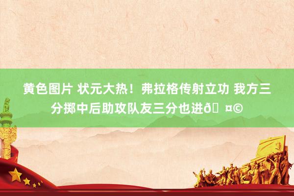 黄色图片 状元大热！弗拉格传射立功 我方三分掷中后助攻队友三分也进🤩