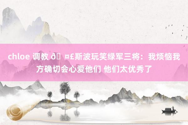 chloe 调教 🤣斯波玩笑绿军三将：我烦恼我方确切会心爱他们 他们太优秀了